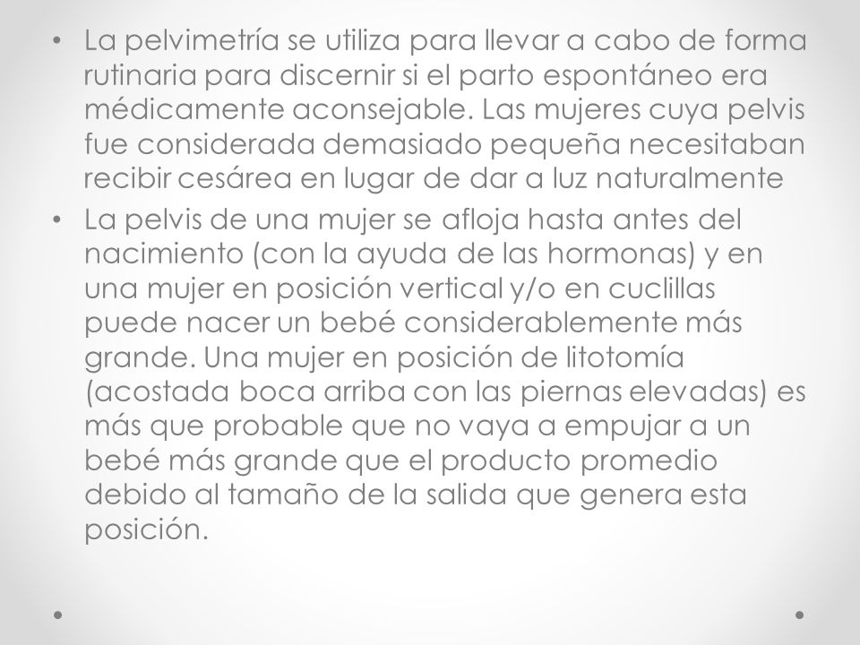 La pelvimetría se utiliza para llevar a cabo de forma rutinaria para discernir si el parto espontáneo era médicamente aconsejable. Las mujeres cuya pelvis fue considerada demasiado pequeña necesitaban recibir cesárea en lugar de dar a luz naturalmente