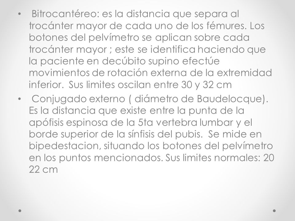 Bitrocantéreo: es la distancia que separa al trocánter mayor de cada uno de los fémures. Los botones del pelvímetro se aplican sobre cada trocánter mayor ; este se identifica haciendo que la paciente en decúbito supino efectúe movimientos de rotación externa de la extremidad inferior. Sus limites oscilan entre 30 y 32 cm