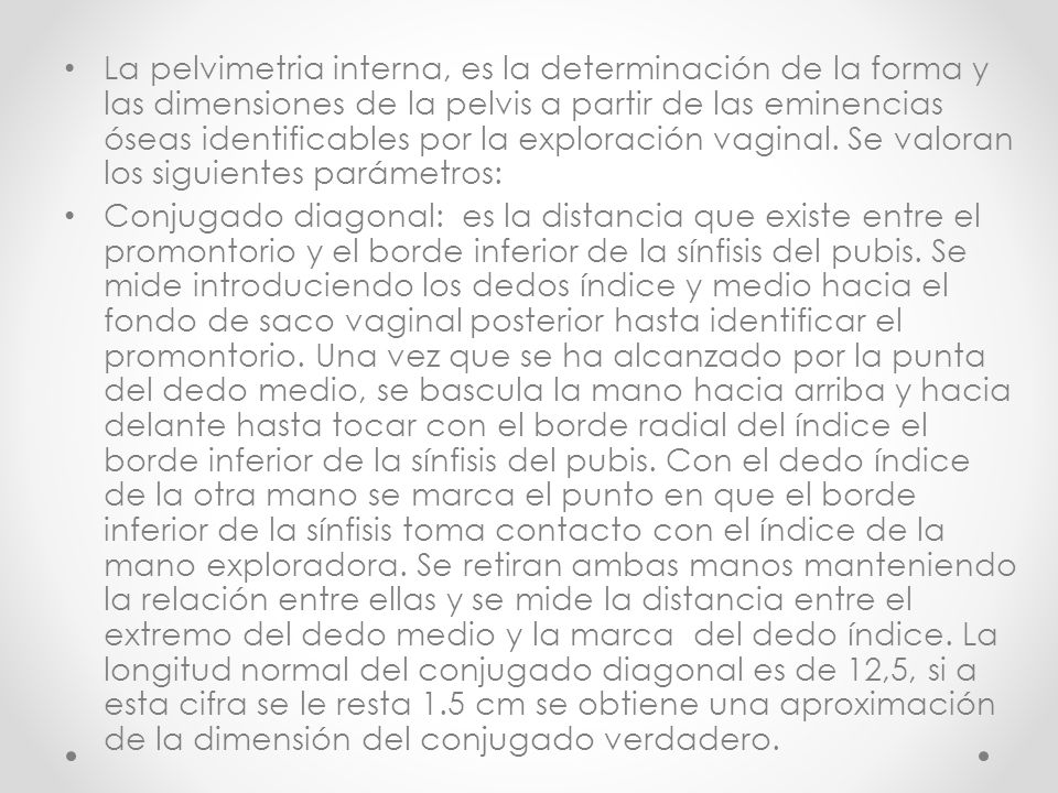 La pelvimetria interna, es la determinación de la forma y las dimensiones de la pelvis a partir de las eminencias óseas identificables por la exploración vaginal. Se valoran los siguientes parámetros: