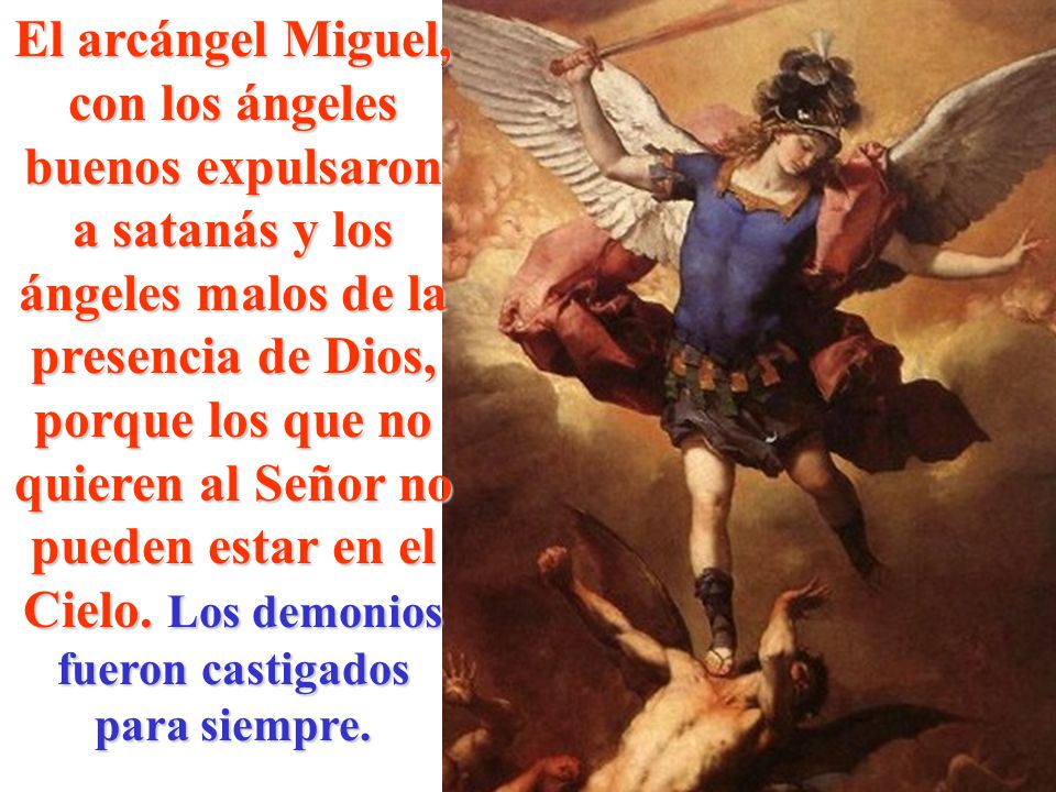 El arcángel Miguel, con los ángeles buenos expulsaron a satanás y los ángeles malos de la presencia de Dios, porque los que no quieren al Señor no pueden estar en el Cielo.