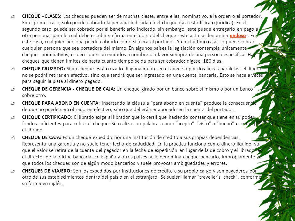 CHEQUE –CLASES: Los cheques pueden ser de muchas clases, entre ellas, nominativo, a la orden o al portador. En el primer caso, solo puede cobrarlo la persona indicada en el cheque (sea esta física o jurídica). En el segundo caso, puede ser cobrado por el beneficiario indicado, sin embargo, este puede entregarlo en pago a otra persona, para lo cual debe escribir su firma en el dorso del cheque -este acto se denomina endoso-. En este caso, cualquier persona puede cobrarlo como si fuera al portador. Y en el último caso, lo puede cobrar cualquier persona que sea portadora del mismo. En algunos países la legislación contempla únicamente cheques nominativos, es decir que son emitidos a nombre o a favor siempre de una persona específica. Hay cheques que tienen límites de hasta cuanto tiempo se da para ser cobrado; dígase, 180 días.