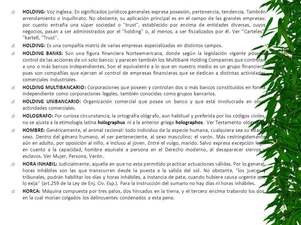 HOLDING: Voz inglesa. En significados jurídicos generales expresa posesión, pertenencia, tendencia. También arrendamiento o inquilinato. No obstante, su aplicación principal es en el campo de las grandes empresas; por cuanto entraña una súper sociedad o trust , establecido por encima de entidades diversas, cuyos negocios, pasan a ser administrados por el holding o, al menos, a ser fiscalizados por él. Ver Carteles , kartell, Trust .
