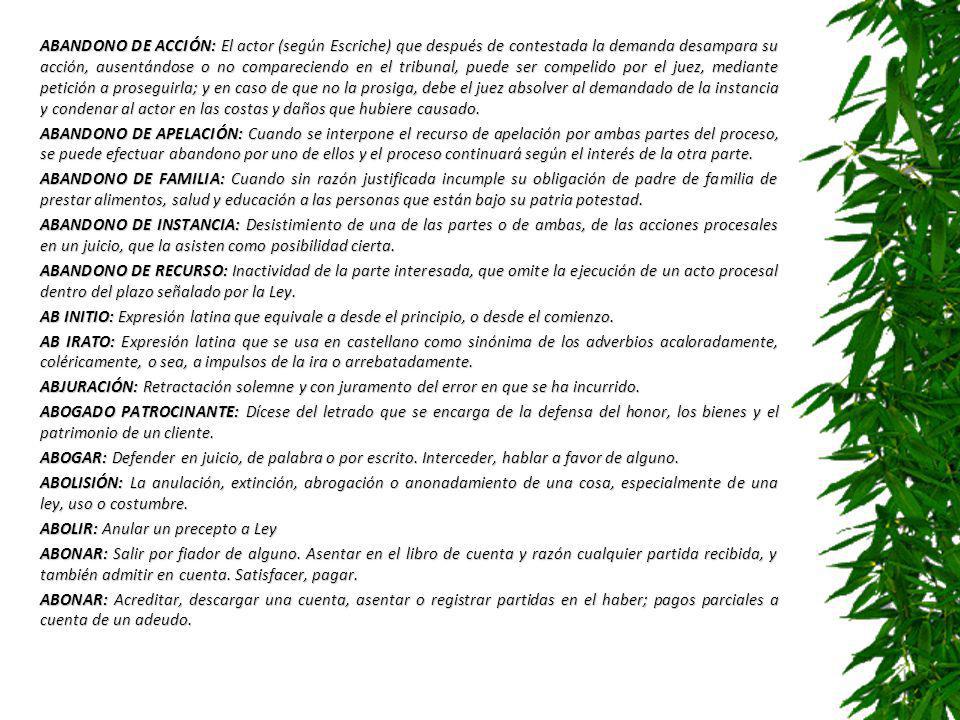 ABANDONO DE ACCIÓN: El actor (según Escriche) que después de contestada la demanda desampara su acción, ausentándose o no compareciendo en el tribunal, puede ser compelido por el juez, mediante petición a proseguirla; y en caso de que no la prosiga, debe el juez absolver al demandado de la instancia y condenar al actor en las costas y daños que hubiere causado.