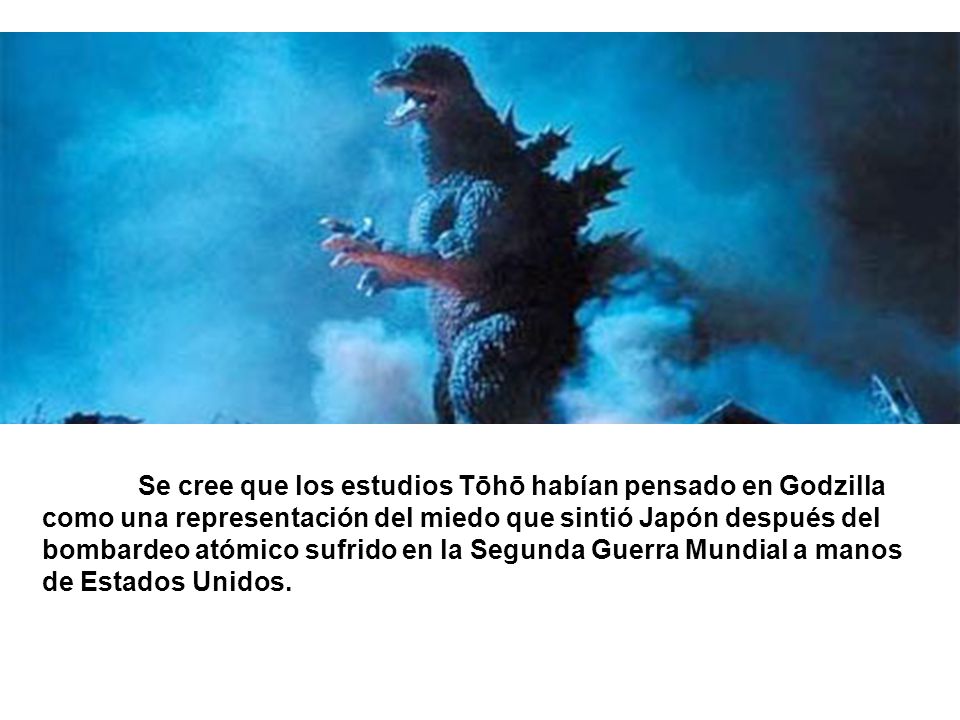 Se cree que los estudios Tōhō habían pensado en Godzilla como una representación del miedo que sintió Japón después del bombardeo atómico sufrido en la Segunda Guerra Mundial a manos de Estados Unidos.
