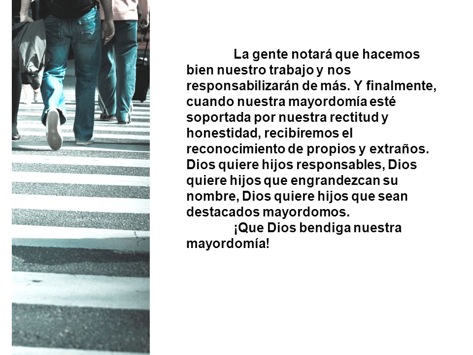 La gente notará que hacemos bien nuestro trabajo y nos responsabilizarán de más. Y finalmente, cuando nuestra mayordomía esté soportada por nuestra rectitud y honestidad, recibiremos el reconocimiento de propios y extraños. Dios quiere hijos responsables, Dios quiere hijos que engrandezcan su nombre, Dios quiere hijos que sean destacados mayordomos.