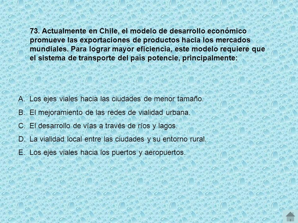73. Actualmente en Chile, el modelo de desarrollo económico promueve las exportaciones de productos hacia los mercados mundiales. Para lograr mayor eficiencia, este modelo requiere que el sistema de transporte del país potencie, principalmente: