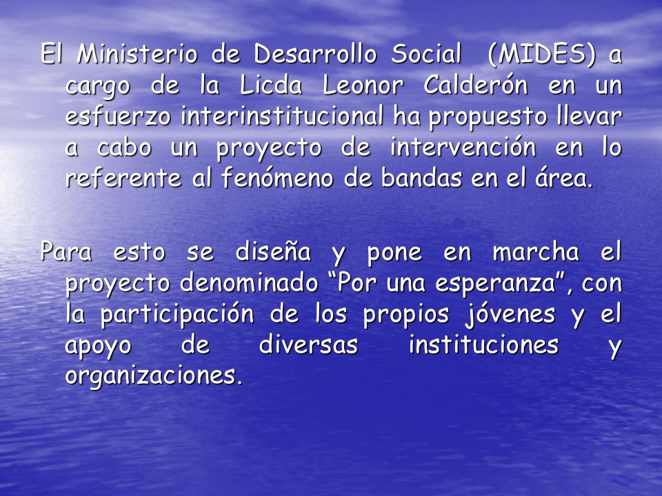 El Ministerio de Desarrollo Social (MIDES) a cargo de la Licda Leonor Calderón en un esfuerzo interinstitucional ha propuesto llevar a cabo un proyecto de intervención en lo referente al fenómeno de bandas en el área.
