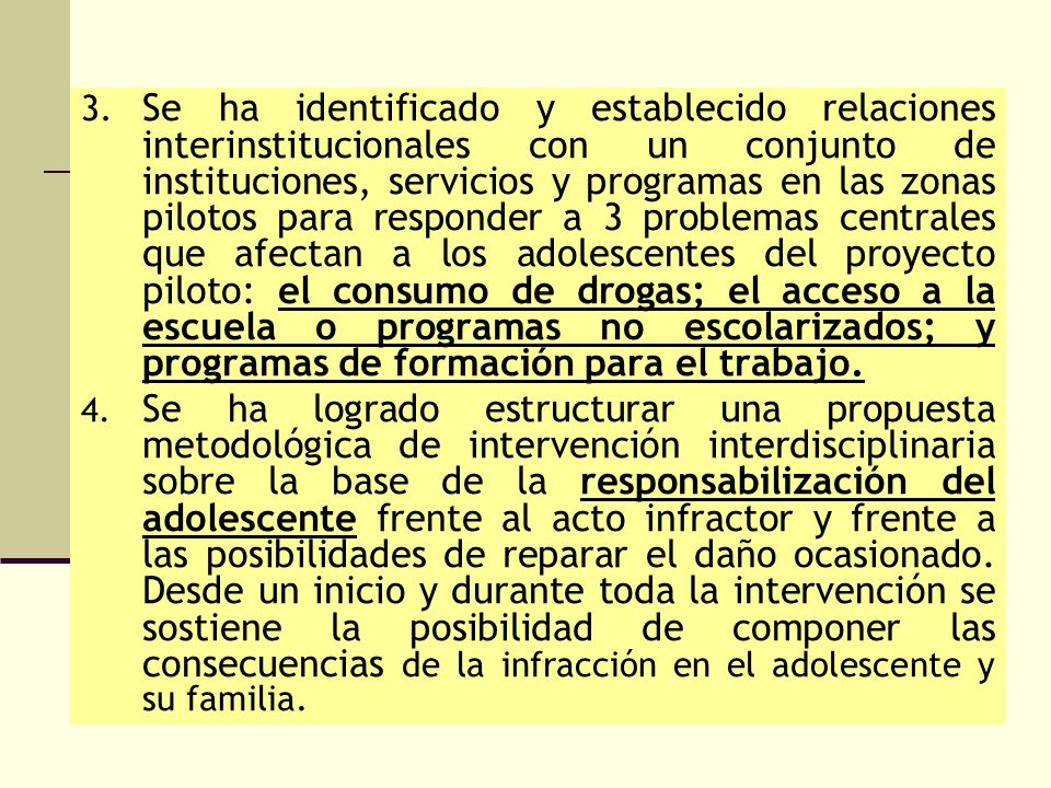 3. Se ha identificado y establecido relaciones interinstitucionales con un conjunto de instituciones, servicios y programas en las zonas pilotos para responder a 3 problemas centrales que afectan a los adolescentes del proyecto piloto: el consumo de drogas; el acceso a la escuela o programas no escolarizados; y programas de formación para el trabajo.