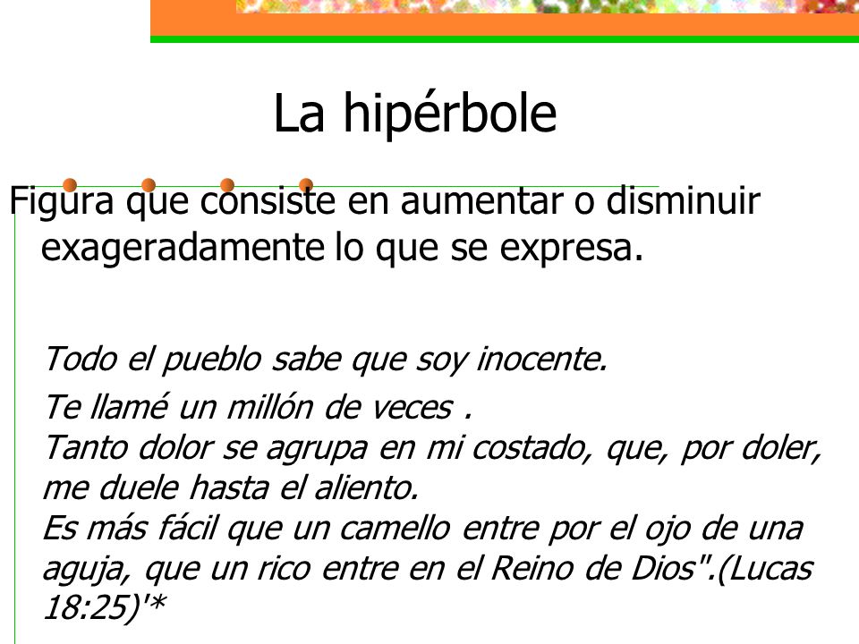 La hipérbole Figura que consiste en aumentar o disminuir exageradamente lo que se expresa. Todo el pueblo sabe que soy inocente.