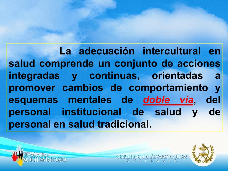 La adecuación intercultural en salud comprende un conjunto de acciones integradas y continuas, orientadas a promover cambios de comportamiento y esquemas mentales de doble vía, del personal institucional de salud y de personal en salud tradicional.
