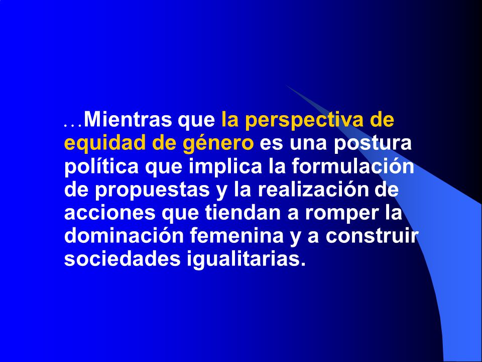 …Mientras que la perspectiva de equidad de género es una postura política que implica la formulación de propuestas y la realización de acciones que tiendan a romper la dominación femenina y a construir sociedades igualitarias.