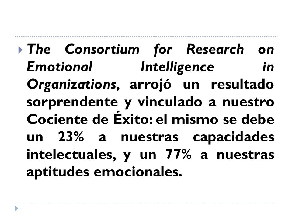 The Consortium for Research on Emotional Intelligence in Organizations, arrojó un resultado sorprendente y vinculado a nuestro Cociente de Éxito: el mismo se debe un 23% a nuestras capacidades intelectuales, y un 77% a nuestras aptitudes emocionales.