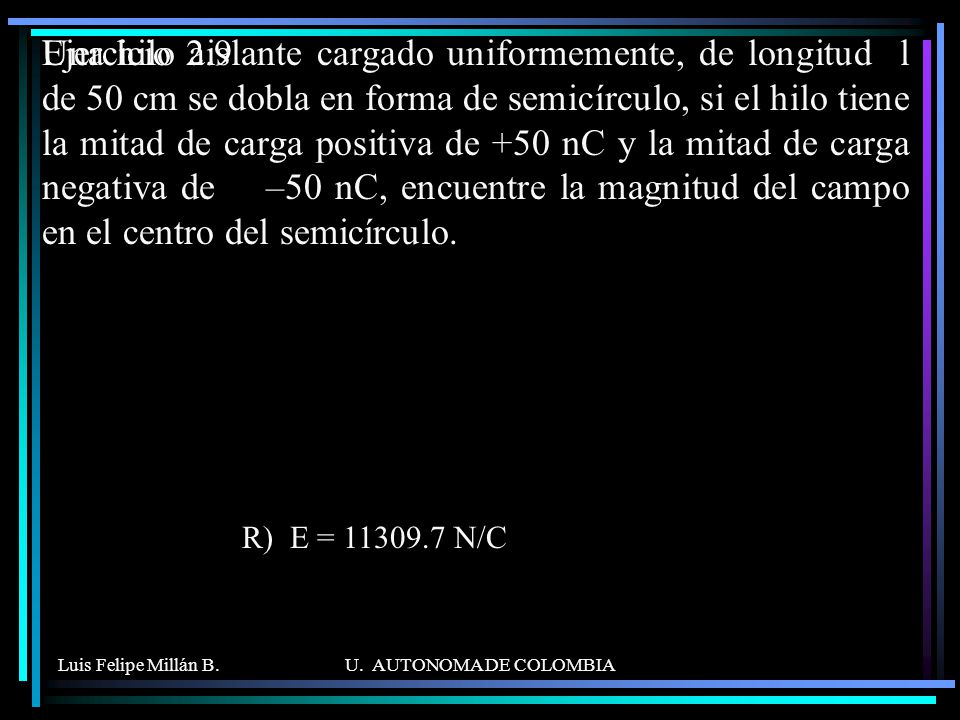 Una hilo aislante cargado uniformemente, de longitud l de 50 cm se dobla en forma de semicírculo, si el hilo tiene la mitad de carga positiva de +50 nC y la mitad de carga negativa de –50 nC, encuentre la magnitud del campo en el centro del semicírculo.