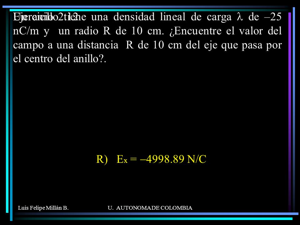 Un anillo tiene una densidad lineal de carga l de –25 nC/m y un radio R de 10 cm. ¿Encuentre el valor del campo a una distancia R de 10 cm del eje que pasa por el centro del anillo .