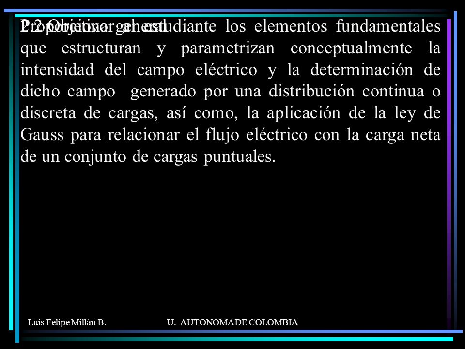 Proporcionar al estudiante los elementos fundamentales que estructuran y parametrizan conceptualmente la intensidad del campo eléctrico y la determinación de dicho campo generado por una distribución continua o discreta de cargas, así como, la aplicación de la ley de Gauss para relacionar el flujo eléctrico con la carga neta de un conjunto de cargas puntuales.