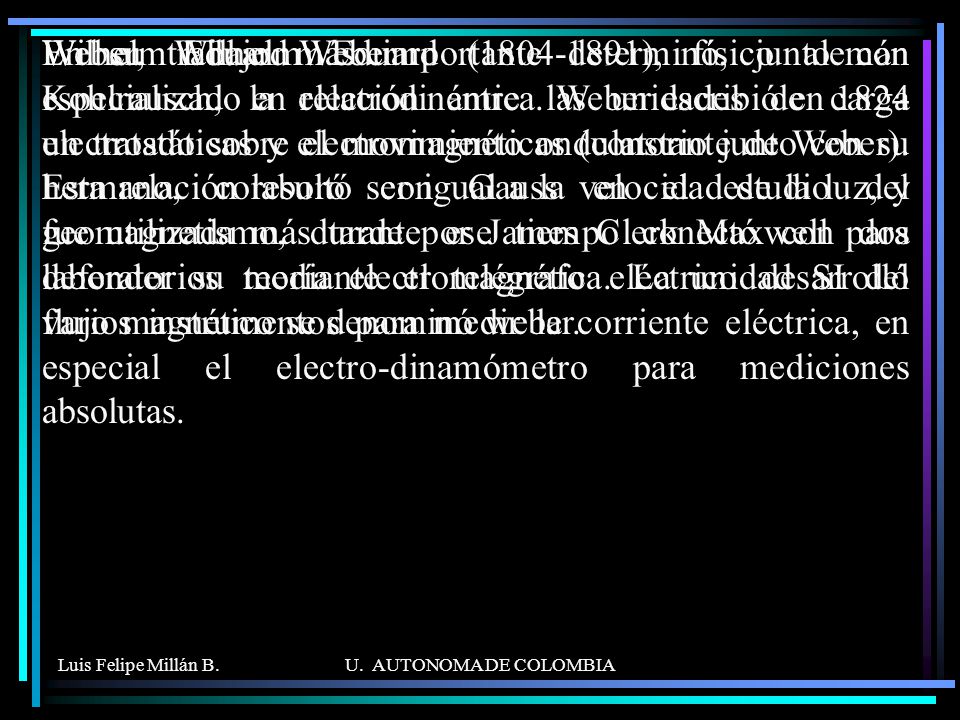 En su trabajo más importante determinó, junto con Kohlrausch, la relación entre las unidades de carga electrostáticas y electromagnéticas (constante de Weber). Esta relación resultó ser igual a la velocidad de la luz, y fue utilizada más tarde por James Clerk Maxwell para defender su teoría electromagnética. La unidad SI del flujo magnético se denominó weber.