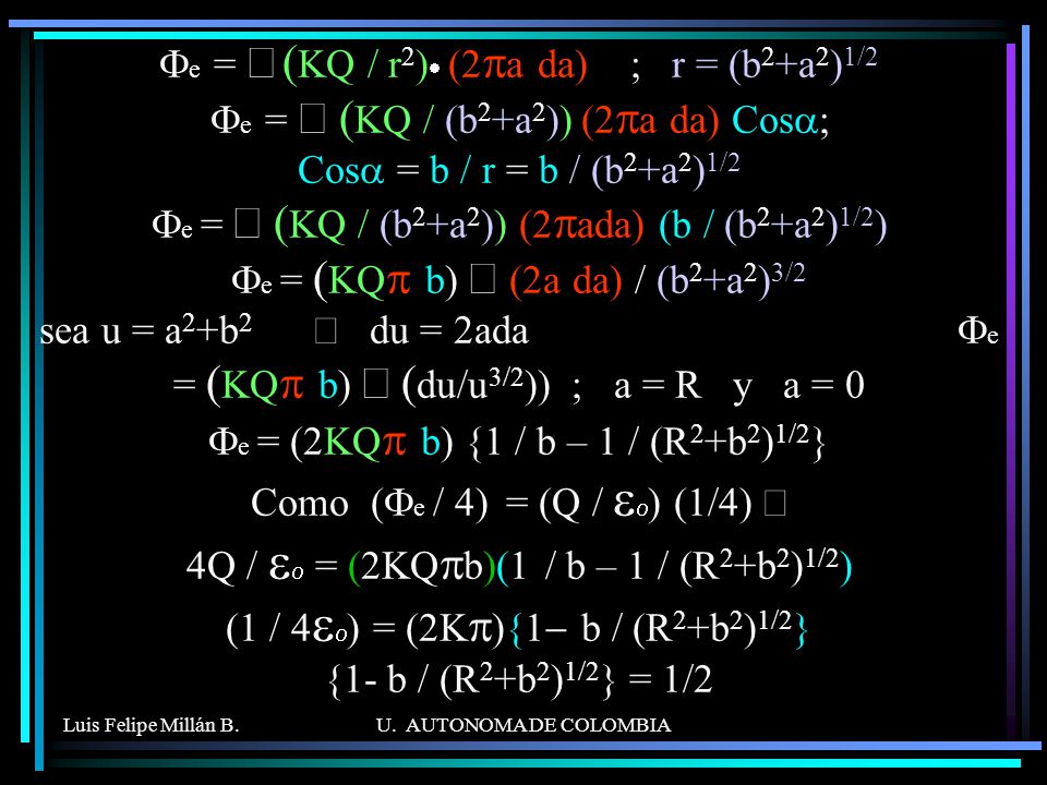 Fe = ò (KQ / r2)· (2pa da) ; r = (b2+a2)1/2 Fe = ò (KQ / (b2+a2)) (2pa da) Cosa; Cosa = b / r = b / (b2+a2)1/2 Fe = ò (KQ / (b2+a2)) (2pada) (b / (b2+a2)1/2) Fe = (KQp b) ò (2a da) / (b2+a2)3/2 sea u = a2+b2 Þ du = 2ada Fe = (KQp b) ò (du/u3/2)) ; a = R y a = 0 Fe = (2KQp b) {1 / b – 1 / (R2+b2)1/2} Como (Fe / 4) = (Q / eo) (1/4) Þ 4Q / eo = (2KQpb)(1 / b – 1 / (R2+b2)1/2) (1 / 4eo) = (2Kp){1- b / (R2+b2)1/2} {1- b / (R2+b2)1/2} = 1/2