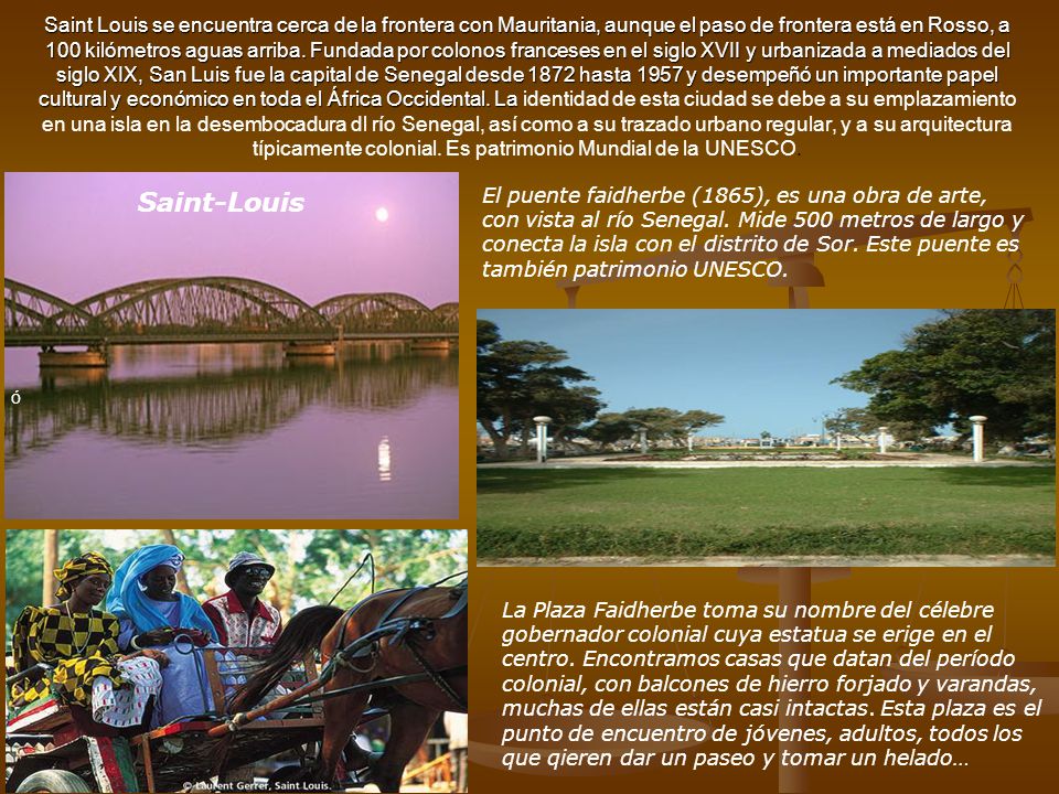 Saint Louis se encuentra cerca de la frontera con Mauritania, aunque el paso de frontera está en Rosso, a 100 kilómetros aguas arriba. Fundada por colonos franceses en el siglo XVII y urbanizada a mediados del siglo XIX, San Luis fue la capital de Senegal desde 1872 hasta 1957 y desempeñó un importante papel cultural y económico en toda el África Occidental. La identidad de esta ciudad se debe a su emplazamiento en una isla en la desembocadura dl río Senegal, así como a su trazado urbano regular, y a su arquitectura típicamente colonial. Es patrimonio Mundial de la UNESCO.