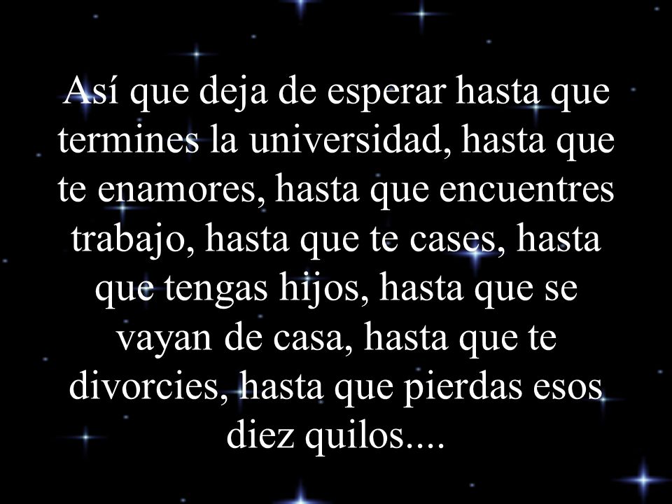 Así que deja de esperar hasta que termines la universidad, hasta que te enamores, hasta que encuentres trabajo, hasta que te cases, hasta que tengas hijos, hasta que se vayan de casa, hasta que te divorcies, hasta que pierdas esos diez quilos....