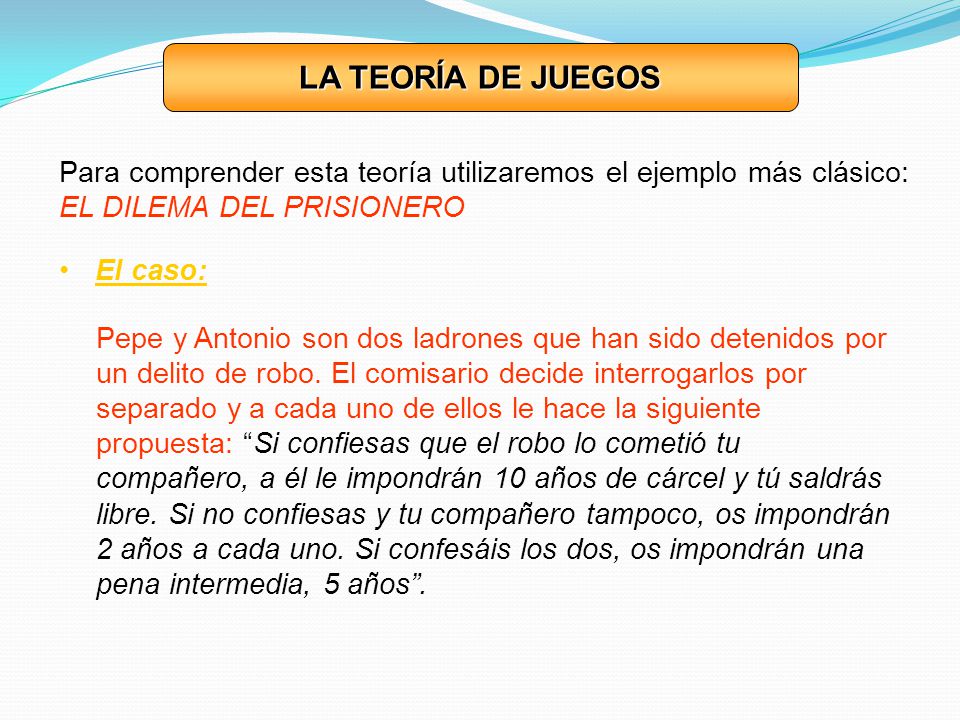 LA TEORÍA DE JUEGOS Para comprender esta teoría utilizaremos el ejemplo más clásico: EL DILEMA DEL PRISIONERO.