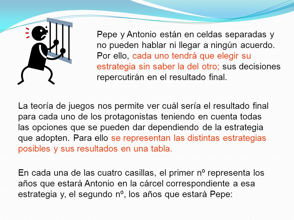 Pepe y Antonio están en celdas separadas y no pueden hablar ni llegar a ningún acuerdo. Por ello, cada uno tendrá que elegir su estrategia sin saber la del otro; sus decisiones repercutirán en el resultado final.