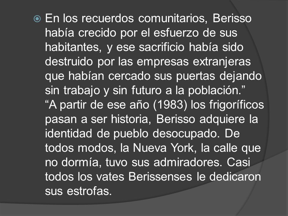 En los recuerdos comunitarios, Berisso había crecido por el esfuerzo de sus habitantes, y ese sacrificio había sido destruido por las empresas extranjeras que habían cercado sus puertas dejando sin trabajo y sin futuro a la población. A partir de ese año (1983) los frigoríficos pasan a ser historia, Berisso adquiere la identidad de pueblo desocupado.