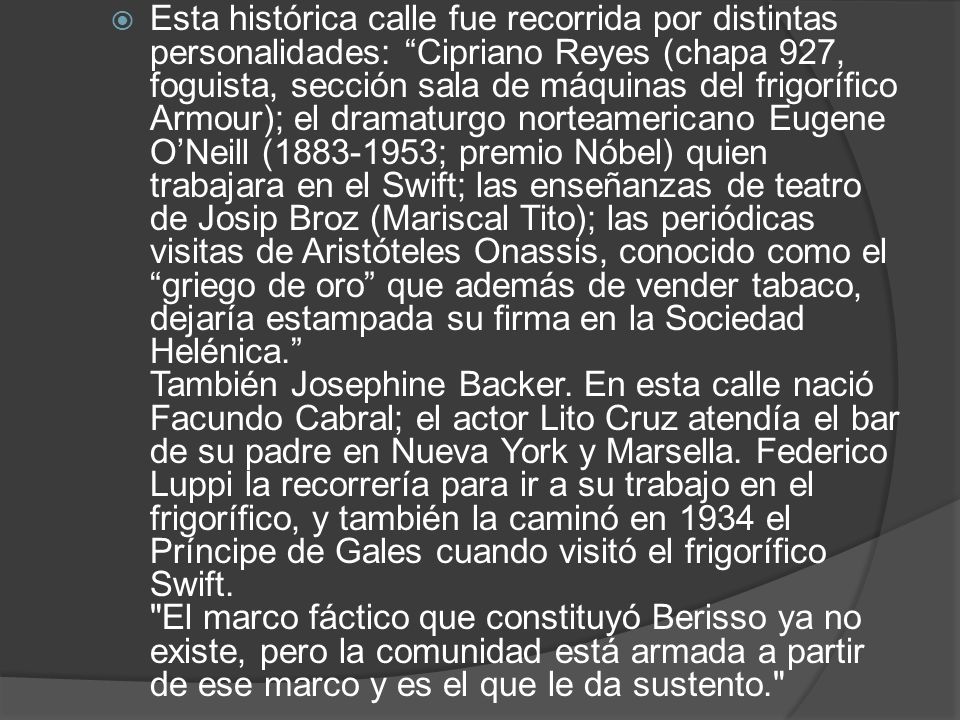 Esta histórica calle fue recorrida por distintas personalidades: Cipriano Reyes (chapa 927, foguista, sección sala de máquinas del frigorífico Armour); el dramaturgo norteamericano Eugene O’Neill ( ; premio Nóbel) quien trabajara en el Swift; las enseñanzas de teatro de Josip Broz (Mariscal Tito); las periódicas visitas de Aristóteles Onassis, conocido como el griego de oro que además de vender tabaco, dejaría estampada su firma en la Sociedad Helénica. También Josephine Backer.