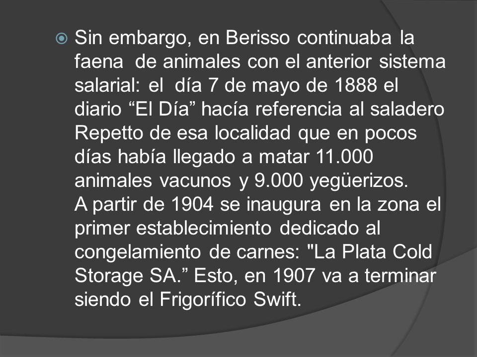 Sin embargo, en Berisso continuaba la faena de animales con el anterior sistema salarial: el día 7 de mayo de 1888 el diario El Día hacía referencia al saladero Repetto de esa localidad que en pocos días había llegado a matar animales vacunos y yegüerizos.