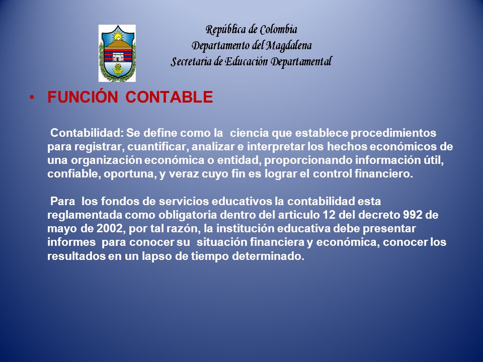 FUNCIÓN CONTABLE Contabilidad: Se define como la ciencia que establece procedimientos para registrar, cuantificar, analizar e interpretar los hechos económicos de una organización económica o entidad, proporcionando información útil, confiable, oportuna, y veraz cuyo fin es lograr el control financiero.