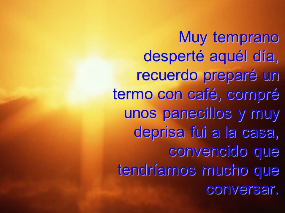 Muy temprano desperté aquél día, recuerdo preparé un termo con café, compré unos panecillos y muy deprisa fui a la casa, convencido que tendríamos mucho que conversar.