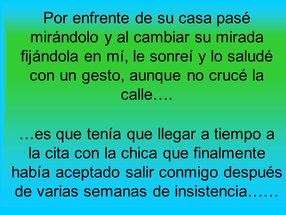 Por enfrente de su casa pasé mirándolo y al cambiar su mirada fijándola en mí, le sonreí y lo saludé con un gesto, aunque no crucé la calle….