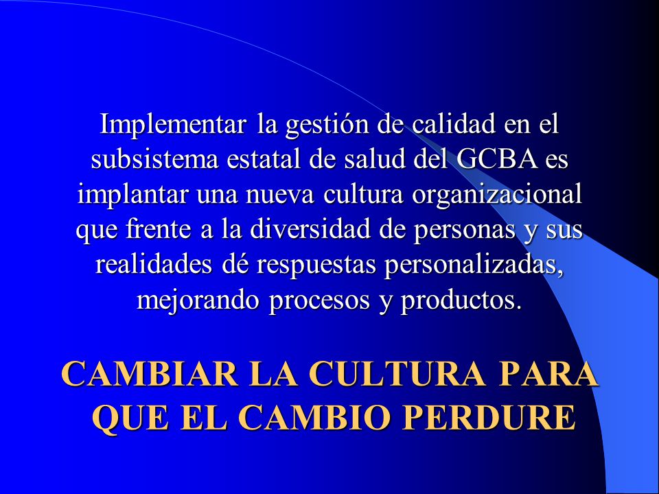 Implementar la gestión de calidad en el subsistema estatal de salud del GCBA es implantar una nueva cultura organizacional que frente a la diversidad de personas y sus realidades dé respuestas personalizadas, mejorando procesos y productos.