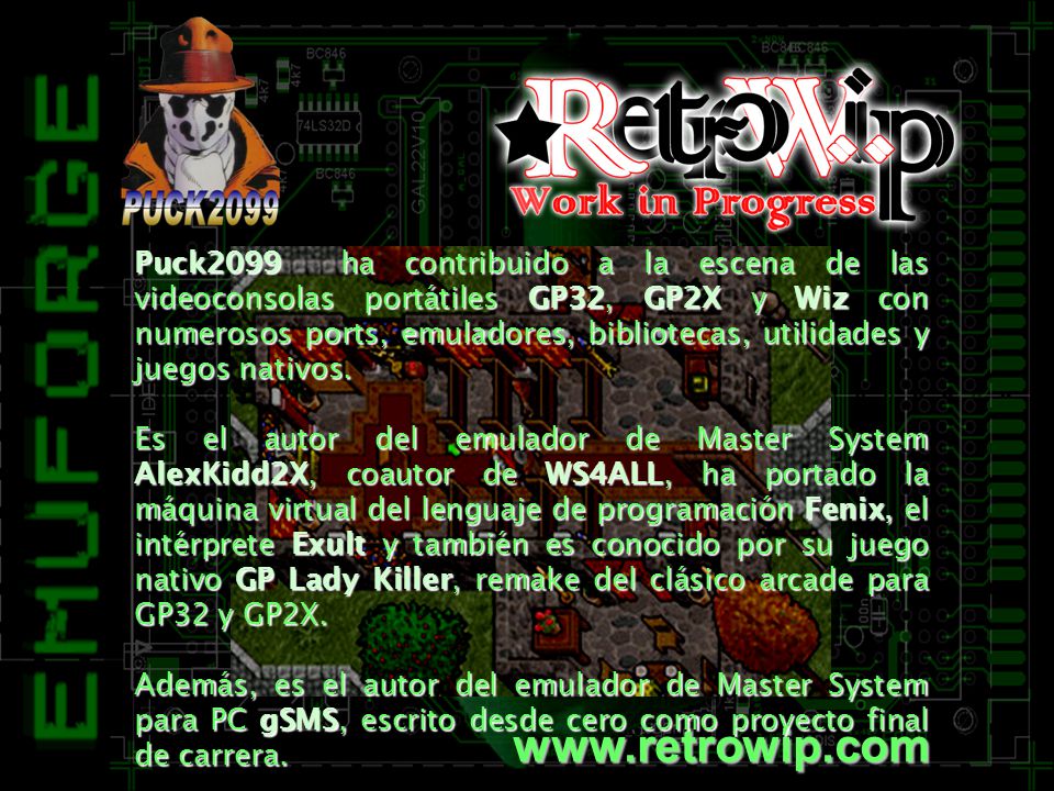 Puck2099 ha contribuido a la escena de las videoconsolas portátiles GP32, GP2X y Wiz con numerosos ports, emuladores, bibliotecas, utilidades y juegos nativos.