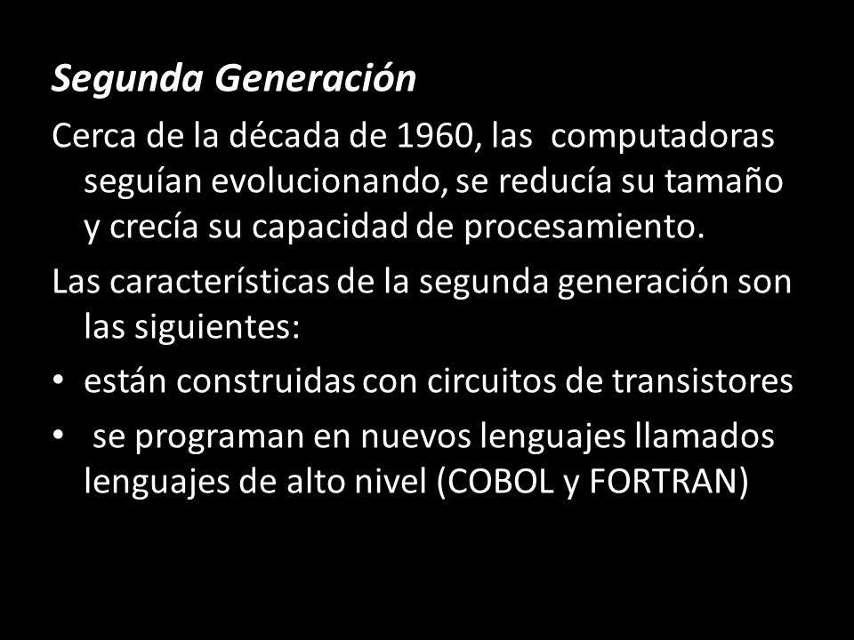Segunda Generación Cerca de la década de 1960, las computadoras seguían evolucionando, se reducía su tamaño y crecía su capacidad de procesamiento.