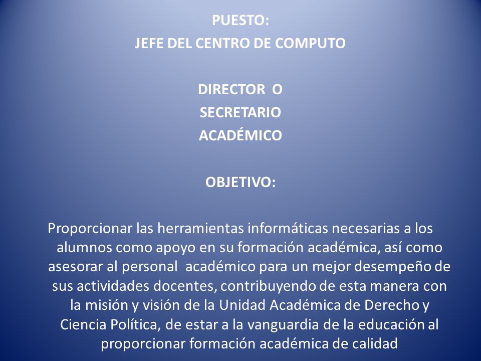 PUESTO: JEFE DEL CENTRO DE COMPUTO DIRECTOR O SECRETARIO ACADÉMICO OBJETIVO: Proporcionar las herramientas informáticas necesarias a los alumnos como apoyo en su formación académica, así como asesorar al personal académico para un mejor desempeño de sus actividades docentes, contribuyendo de esta manera con la misión y visión de la Unidad Académica de Derecho y Ciencia Política, de estar a la vanguardia de la educación al proporcionar formación académica de calidad