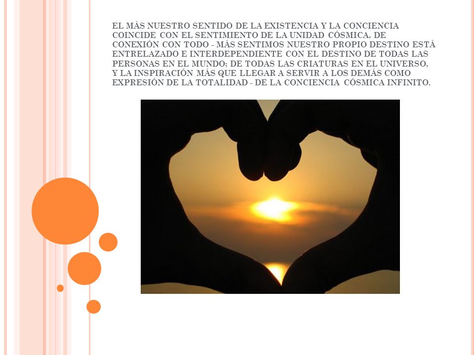 EL MÁS NUESTRO SENTIDO DE LA EXISTENCIA Y LA CONCIENCIA COINCIDE CON EL SENTIMIENTO DE LA UNIDAD CÓSMICA, DE CONEXIÓN CON TODO - MÁS SENTIMOS NUESTRO PROPIO DESTINO ESTÁ ENTRELAZADO E INTERDEPENDIENTE CON EL DESTINO DE TODAS LAS PERSONAS EN EL MUNDO; DE TODAS LAS CRIATURAS EN EL UNIVERSO, Y LA INSPIRACIÓN MÁS QUE LLEGAR A SERVIR A LOS DEMÁS COMO EXPRESIÓN DE LA TOTALIDAD - DE LA CONCIENCIA CÓSMICA INFINITO.