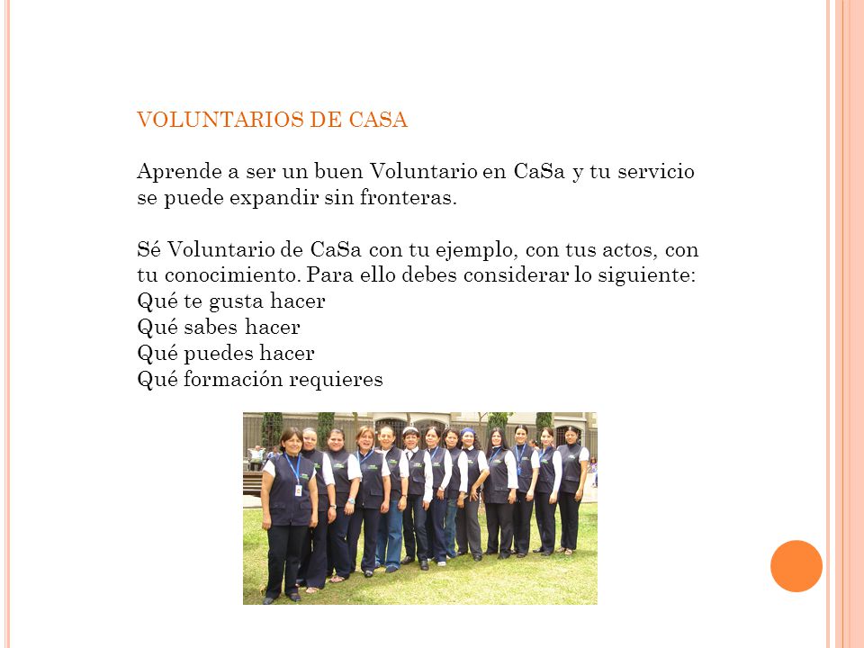 VOLUNTARIOS DE CASA Aprende a ser un buen Voluntario en CaSa y tu servicio se puede expandir sin fronteras. Sé Voluntario de CaSa con tu ejemplo, con tus actos, con tu conocimiento. Para ello debes considerar lo siguiente: