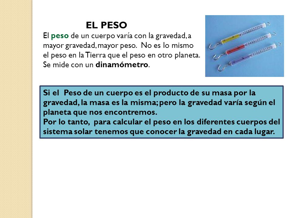 EL PESO El peso de un cuerpo varía con la gravedad, a mayor gravedad, mayor peso. No es lo mismo el peso en la Tierra que el peso en otro planeta.