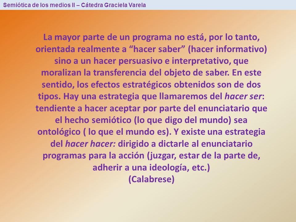 La mayor parte de un programa no está, por lo tanto, orientada realmente a hacer saber (hacer informativo) sino a un hacer persuasivo e interpretativo, que moralizan la transferencia del objeto de saber. En este sentido, los efectos estratégicos obtenidos son de dos tipos. Hay una estrategia que llamaremos del hacer ser: tendiente a hacer aceptar por parte del enunciatario que el hecho semiótico (lo que digo del mundo) sea ontológico ( lo que el mundo es). Y existe una estrategia del hacer hacer: dirigido a dictarle al enunciatario programas para la acción (juzgar, estar de la parte de, adherir a una ideología, etc.)