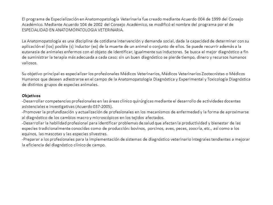 El programa de Especialización en Anatomopatología Veterinaria fue creado mediante Acuerdo 004 de 1999 del Consejo Académico. Mediante Acuerdo 104 de 2002 del Consejo Académico, se modificó el nombre del programa por el de ESPECIALIDAD EN ANATOMOPATOLOGIA VETERINARIA.