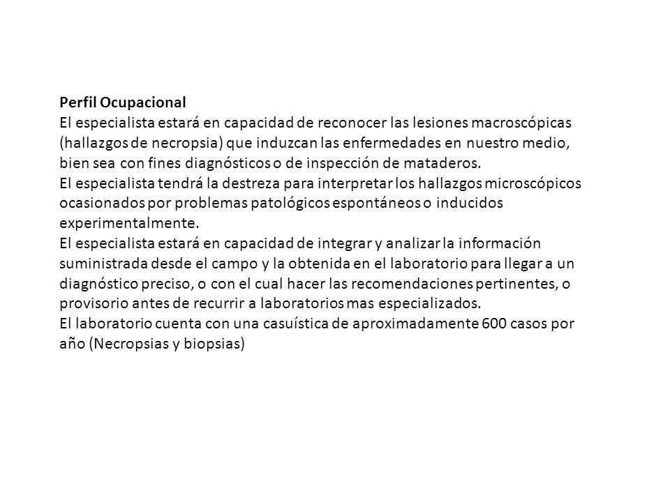 Perfil Ocupacional El especialista estará en capacidad de reconocer las lesiones macroscópicas (hallazgos de necropsia) que induzcan las enfermedades en nuestro medio, bien sea con fines diagnósticos o de inspección de mataderos.