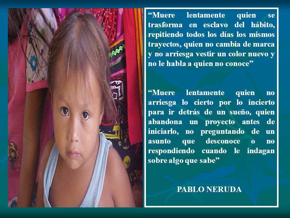 Muere lentamente quien se trasforma en esclavo del hábito, repitiendo todos los días los mismos trayectos, quien no cambia de marca y no arriesga vestir un color nuevo y no le habla a quien no conoce