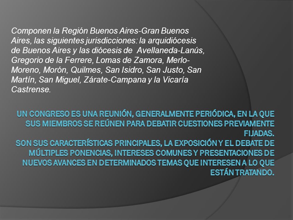 Componen la Región Buenos Aires-Gran Buenos Aires, las siguientes jurisdicciones: la arquidiócesis de Buenos Aires y las diócesis de Avellaneda-Lanús, Gregorio de la Ferrere, Lomas de Zamora, Merlo- Moreno, Morón, Quilmes, San Isidro, San Justo, San Martín, San Miguel, Zárate-Campana y la Vicaría Castrense.