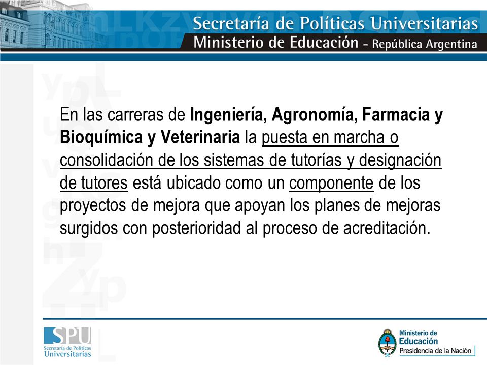 En las carreras de Ingeniería, Agronomía, Farmacia y Bioquímica y Veterinaria la puesta en marcha o consolidación de los sistemas de tutorías y designación de tutores está ubicado como un componente de los proyectos de mejora que apoyan los planes de mejoras surgidos con posterioridad al proceso de acreditación.