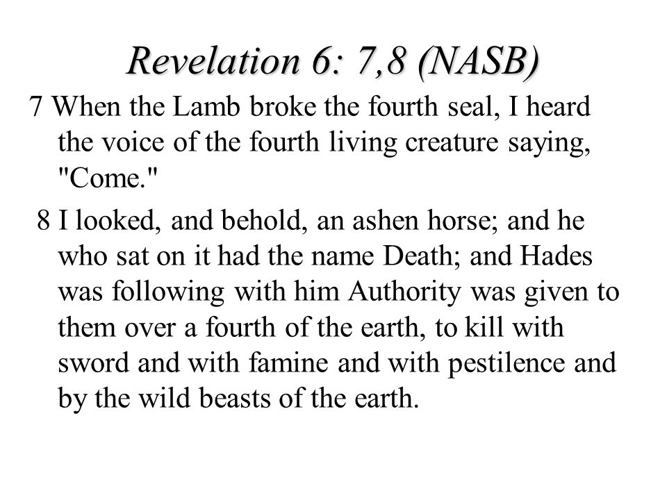 Revelation 6: 7,8 (NASB) 7 When the Lamb broke the fourth seal, I heard the voice of the fourth living creature saying, Come.