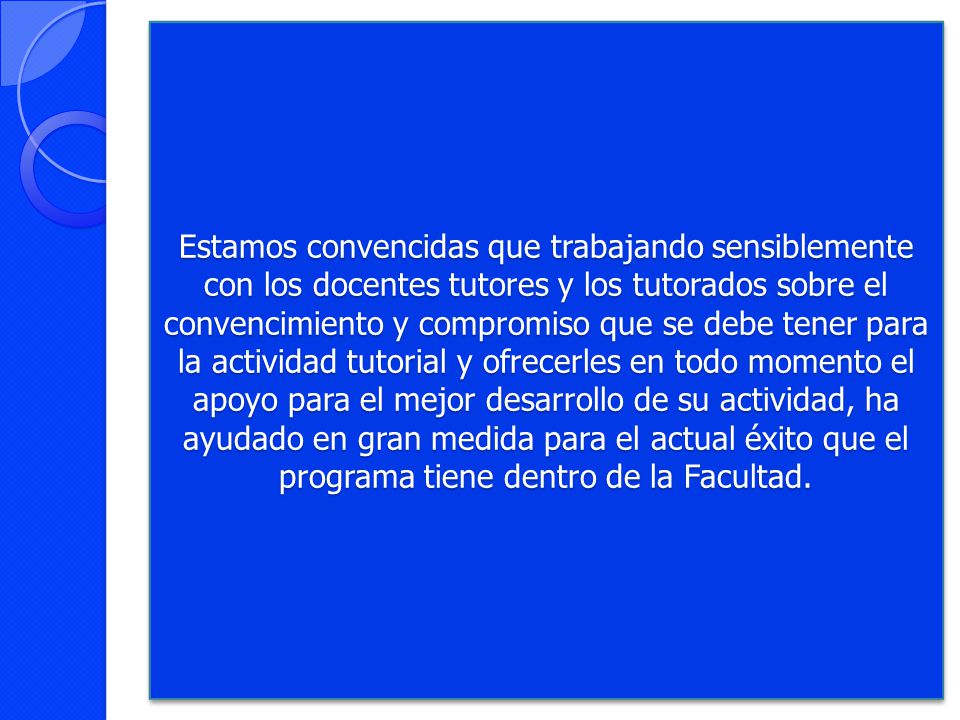 Estamos convencidas que trabajando sensiblemente con los docentes tutores y los tutorados sobre el convencimiento y compromiso que se debe tener para la actividad tutorial y ofrecerles en todo momento el apoyo para el mejor desarrollo de su actividad, ha ayudado en gran medida para el actual éxito que el programa tiene dentro de la Facultad.