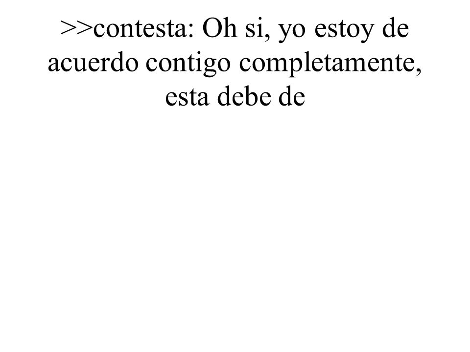 >>contesta: Oh si, yo estoy de acuerdo contigo completamente, esta debe de
