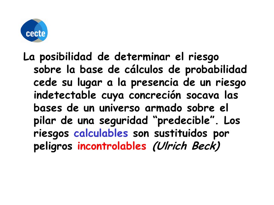 La posibilidad de determinar el riesgo sobre la base de cálculos de probabilidad cede su lugar a la presencia de un riesgo indetectable cuya concreción socava las bases de un universo armado sobre el pilar de una seguridad predecible .