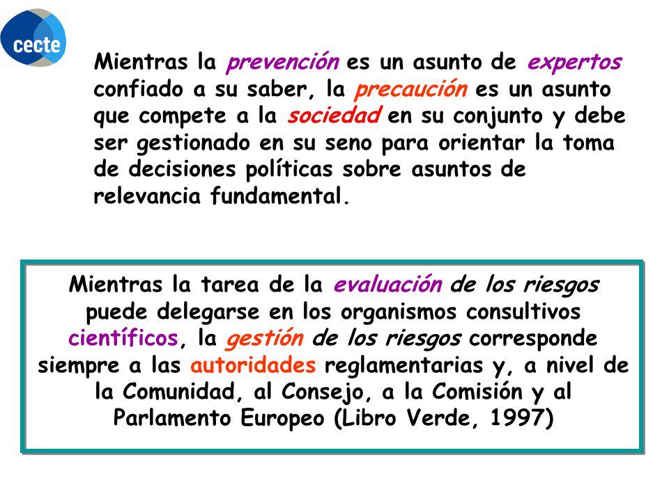 Mientras la prevención es un asunto de expertos confiado a su saber, la precaución es un asunto que compete a la sociedad en su conjunto y debe ser gestionado en su seno para orientar la toma de decisiones políticas sobre asuntos de relevancia fundamental.