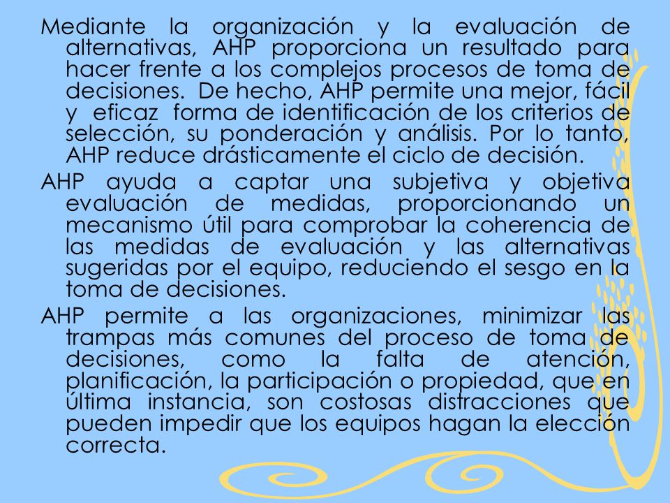 Mediante la organización y la evaluación de alternativas, AHP proporciona un resultado para hacer frente a los complejos procesos de toma de decisiones. De hecho, AHP permite una mejor, fácil y eficaz forma de identificación de los criterios de selección, su ponderación y análisis. Por lo tanto, AHP reduce drásticamente el ciclo de decisión.